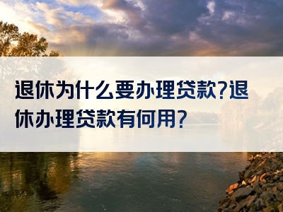 退休为什么要办理贷款？退休办理贷款有何用？