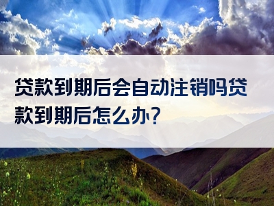 贷款到期后会自动注销吗贷款到期后怎么办？