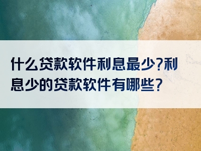 什么贷款软件利息最少？利息少的贷款软件有哪些？