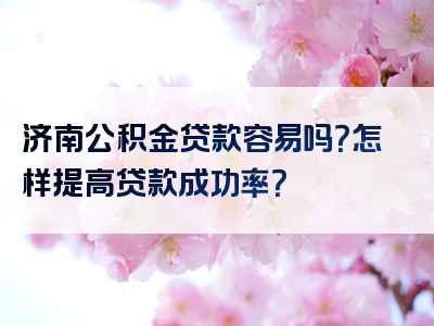 济南公积金贷款容易吗？怎样提高贷款成功率？