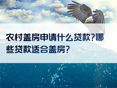 农村盖房申请什么贷款？哪些贷款适合盖房？