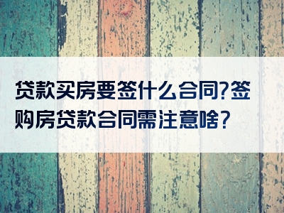 贷款买房要签什么合同？签购房贷款合同需注意啥？