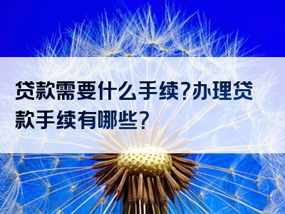 贷款需要什么手续？办理贷款手续有哪些？