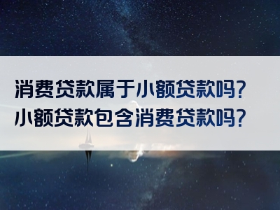 消费贷款属于小额贷款吗？小额贷款包含消费贷款吗？