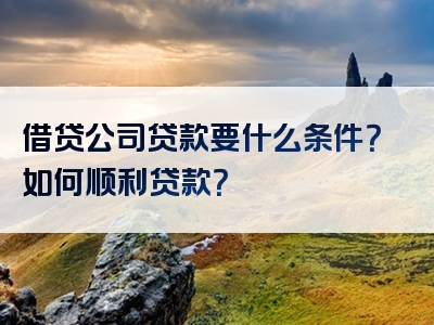 借贷公司贷款要什么条件？如何顺利贷款？