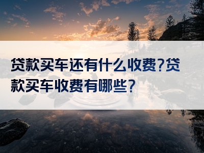 贷款买车还有什么收费？贷款买车收费有哪些？