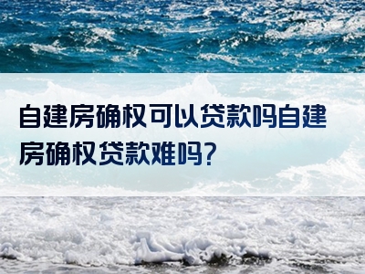 自建房确权可以贷款吗自建房确权贷款难吗？