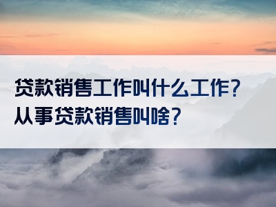 贷款销售工作叫什么工作？从事贷款销售叫啥？