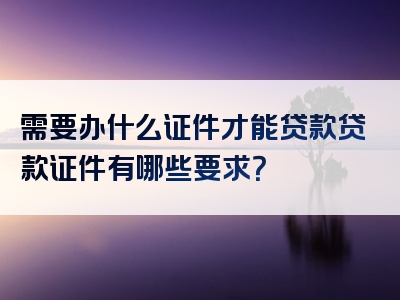 需要办什么证件才能贷款贷款证件有哪些要求？