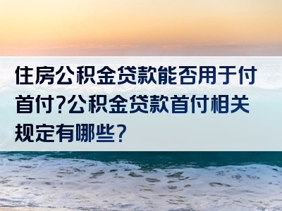 住房公积金贷款能否用于付首付？公积金贷款首付相关规定有哪些？