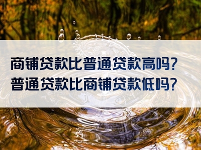 商铺贷款比普通贷款高吗？普通贷款比商铺贷款低吗？