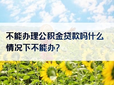 不能办理公积金贷款吗什么情况下不能办？