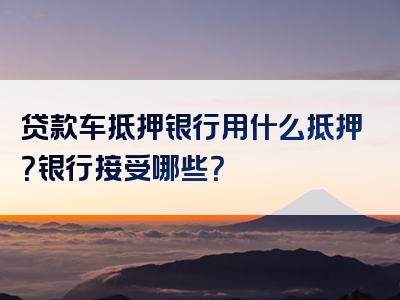 贷款车抵押银行用什么抵押？银行接受哪些？