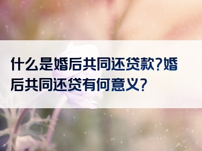 什么是婚后共同还贷款？婚后共同还贷有何意义？