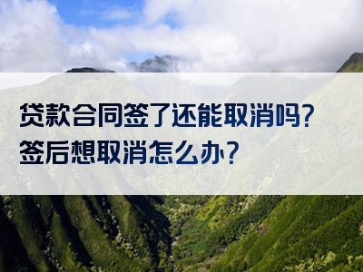 贷款合同签了还能取消吗？签后想取消怎么办？