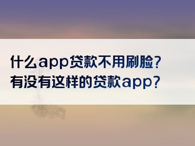 什么app贷款不用刷脸？有没有这样的贷款app？