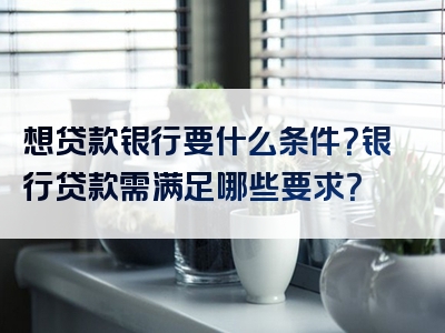 想贷款银行要什么条件？银行贷款需满足哪些要求？