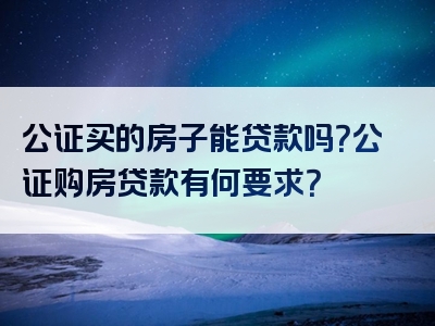 公证买的房子能贷款吗？公证购房贷款有何要求？