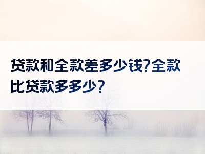 贷款和全款差多少钱？全款比贷款多多少？