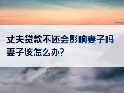 丈夫贷款不还会影响妻子吗妻子该怎么办？