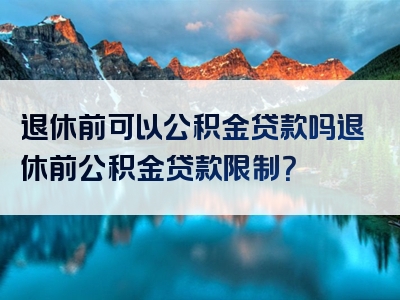 退休前可以公积金贷款吗退休前公积金贷款限制？