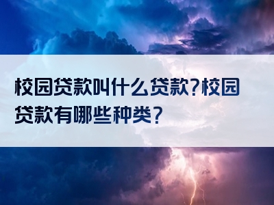 校园贷款叫什么贷款？校园贷款有哪些种类？