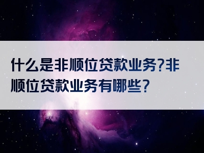 什么是非顺位贷款业务？非顺位贷款业务有哪些？