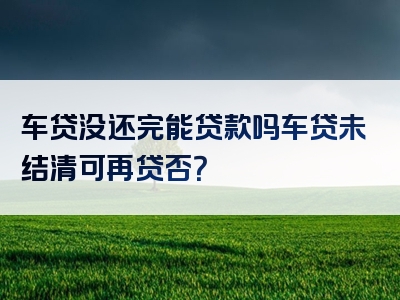 车贷没还完能贷款吗车贷未结清可再贷否？