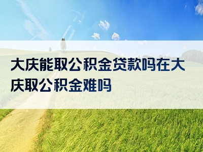 大庆能取公积金贷款吗在大庆取公积金难吗