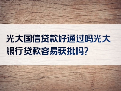 光大国信贷款好通过吗光大银行贷款容易获批吗？