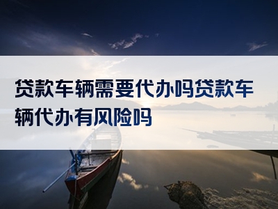 贷款车辆需要代办吗贷款车辆代办有风险吗