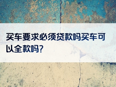 买车要求必须贷款吗买车可以全款吗？