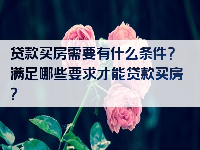 贷款买房需要有什么条件？满足哪些要求才能贷款买房？