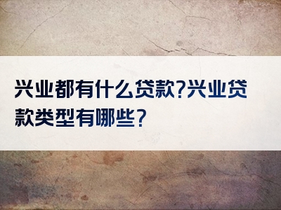 兴业都有什么贷款？兴业贷款类型有哪些？