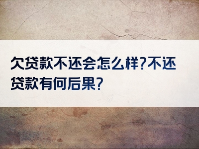 欠贷款不还会怎么样？不还贷款有何后果？