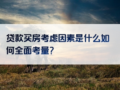 贷款买房考虑因素是什么如何全面考量？