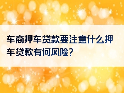 车商押车贷款要注意什么押车贷款有何风险？