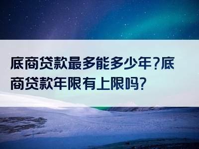 底商贷款最多能多少年？底商贷款年限有上限吗？