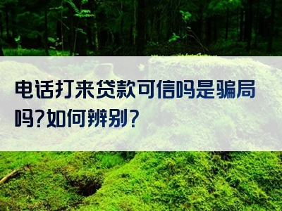 电话打来贷款可信吗是骗局吗？如何辨别？