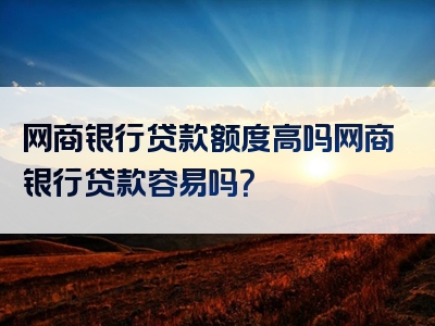 网商银行贷款额度高吗网商银行贷款容易吗？