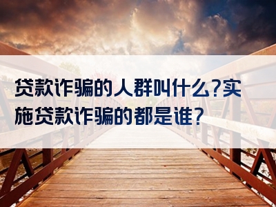 贷款诈骗的人群叫什么？实施贷款诈骗的都是谁？