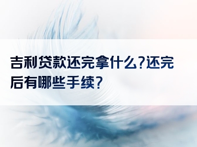 吉利贷款还完拿什么？还完后有哪些手续？