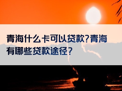 青海什么卡可以贷款？青海有哪些贷款途径？