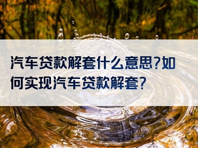 汽车贷款解套什么意思？如何实现汽车贷款解套？