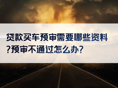 贷款买车预审需要哪些资料？预审不通过怎么办？