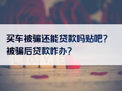 买车被骗还能贷款吗贴吧？被骗后贷款咋办？