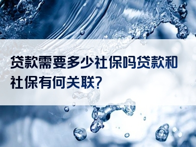 贷款需要多少社保吗贷款和社保有何关联？