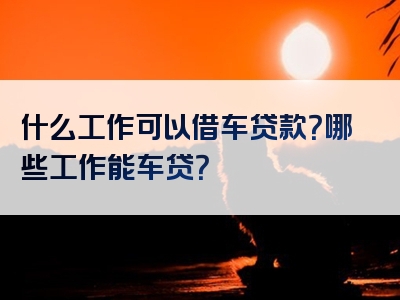 什么工作可以借车贷款？哪些工作能车贷？