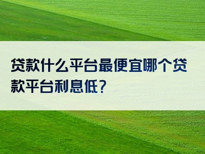 贷款什么平台最便宜哪个贷款平台利息低？