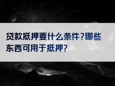 贷款抵押要什么条件？哪些东西可用于抵押？